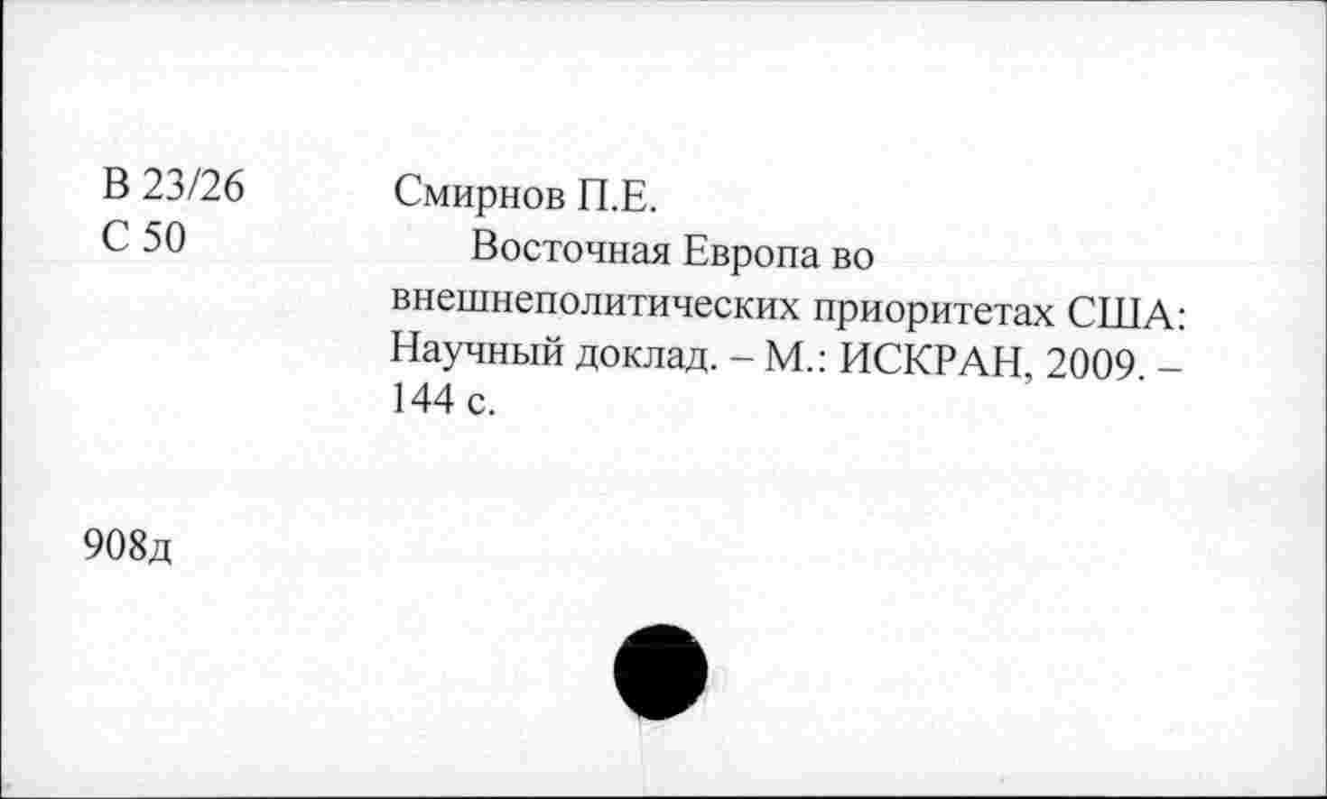 ﻿В 23/26 С 50	Смирнов П.Е. Восточная Европа во внешнеполитических приоритетах США: Научный доклад. - М.: ИСКРАН, 2009 -144 с.
908д